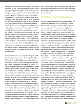 shed some light on how this could be done. “Doing certain           ent is clean and they just didn’t pay taxes, that is a crime in
activities in the U.S. is problematic for a number of reasons.      their country but not [in Panama and/or other tax havens].
[Online gambling companies] like to incorporate overseas,           [The bank] can protect the client if there is an investigation
setting up servers in another country that may not have the         or a court order.”
same anti-gambling legislation or maybe favourable gam-
bling legislation. They either want to go offshore to set up        NEW TECHNOLOGY/ ONLINE CAPABILITY
a company whose sole purpose is to set up the servers so
they are physically offshore or there can be a combination,         The very nature of offshore banking has ensured that the
so they set up their company in another location for tax            introduction of the latest banking technology is seen as
reasons. People are very strategic about what they choose           fundamental by many operators within the industry, how-
and they have a combination of companies to do that.” As            ever non high-tech banking can be assuring for some
well as enabling activities that would be difficult to under-       clients. If your clients are located in a variety of locations
take in the U.S., Ken says that offshore centres offer some         around the world it makes sense to make full use of the
degree of protection from the litigious culture that exists in      convenience that digital and Internet technology provides.
the United States. “It’s a sue happy country like no other.         Sergi Lucas Fernandez from Banca Privada Andorra knows
In the Caribbean you have to place a $50,000 dollar bond,           it is what his account holders are looking for. “We have
so what that does is keep spurious lawsuits from occurring.         American, English and German clients and that has obliged
If you want to sue someone in the States it doesn’t cost            us to invest much in technology, communication and online
you anything but you can go bankrupt defending yourself.            services. I would say that what we have is better than the
Overseas, in some of these jurisdictions you cant even file         onshore banks. We use a system called Token, which is
a case until you put a bond down for $50,000, so it protects        the latest in security. We offer an instrument to the client
people from that.”                                                  that produces a different code each time. If a client wants
                                                                    to make a transaction, the client has to put in a card and
Dr. Giovanni Caporaso, who has published a guide to off-            they will get a new code in twenty seconds. If the client
shore banking, written in Italian, titled I Segreti della Banca     doesn’t put in the code the operation stops. The majority of
Offshore (Offshore Banking Secrets), advocates Panama               our clients demand it because they are not in our location.
and Uruguay in Latin America, but says the ultimate deci-           You have to invest in everything virtual.” New technology
sion is highly influenced by the needs of the clients. “Ev-         doesn’t just provide a more convenient way to maintain an
erything depends on the client. Sometimes we use several            offshore bank account; it has also proved to be a valuable
different banking centres, accounts in one country, credit          tool for making contact with a variety of new clients and
lines in another and a company in a third one.” Dr Capo-            exposing them to some of the products available, according
raso prefers to deal with international banks as he says            to Xavier Borja from Loyal Bank Ltd. “We are seeing much
local banks, which are often more conservative, deal more           more HNWI’s now. Because of the Internet people are
with Latin American clients and 90% of his clients are from         discovering the use of trusts as foundations of IBC’s. Ten
outside the region and looking to invest abroad. In deal-           years ago people didn’t know much about this. Now be-
ing with those looking to locate offshore, Dr. Caporaso             cause of the Internet it’s becoming more mainstream. Even
and the law office he represents undertake pre-checking             if you are not a big company or a HNWI you can still have
on clients so they know where the money comes from. He              access to open an IBC (International Business Company)
comments that in the current climate many institutions take         right now through the Internet.” Whilst online technology is
great care with their reputations. “At the moment all banks         undoubtedly predominant and an absolute necessity for the
are concerned about their image, they undertake a very              majority of both clients and the banks providing services,
thorough compliance on new clients.” However, even amid             Dr. Giovanni Caporaso of OPM Corporation feels there is
the current clampdown climate Dr. Caporaso says clients             still a place for more traditional methods. “Myself, I maintain
still enjoy certain protections. “If the bank knows that the cli-   the bigger part of my capital in a bank that doesn’t allow


17
 