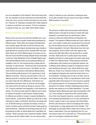 you to do operations on the Internet. I feel more secure like    ments in real time on your cell phone, meaning as soon
this. Any operation must be confirmed by functionaries that      as you get a transfer into your account you’ll get a notified
know your voice, account number and where you are locat-         SMS anywhere in the world.”
ed.” However, Dr. Caporaso concedes that it really depends
on what you need from your account. “If it’s for investment      CREDIT & PRE-PAID CARDS
or paying invoices, etc., you really need a faster system.”
                                                                 The provision of debit cards and pre-paid credit cards by
MULTI-CURRENCY ACCOUNTS                                          offshore banks is thought of as being a market with huge
                                                                 potential in a continent such as Latin America, where
Multi-currency accounts and real-time transfers are a very       access to credit and credit histories are frequently non-
significant trend and a growth market being developed by         existent. The majority of offshore banks don’t give credit as
offshore banks. Those within the industry that Alternative       such, so to obtain a credit card it would have to be secured
Latin Investor spoke with told us that the financial crisis      by a formal deposit account unless you are a HNWI with
combined with technological developments have created a          millions deposited in the bank. Most banks have their own
great demand for products that for example offer accounts        card programs, some of which work with regional card
within which up to thirty different types of currency can be     issuers who offer back-office card services for a number
held and sums transferred easily between those nominated         of banks. Debit cards don’t usually require any security
currencies. Peter Macfarlane of the Q Wealth Report says         deposits and there is a wide range of pre-paid credit cards
International offshore banks are providing something not         on offer from offshore banks. Three products mentioned
available in the U.S. and moving money is slowly becom-          to Alternative Latin Investor are of particular interest; one
ing easier in Latin America. “Americans that moved abroad        is offshore banks offering a facility for immigrants to send
were keeping their money at home in the States, but now          their remittances through a card. Xavier Borja from Loyal
more of them are looking to international offshore banks.        Bank Ltd. thinks it’s an indicator of what is to come. “If they
They are feeling safe because it’s the opportunity to hold       are targeting immigrants with cards that means there is a
different currencies. There are very few banks in the U.S.       lot of potential.” And Borja went on tell us of other uses he
offering accounts in anything other than dollars. In the past    has noticed recently. “There is a big demand in bank cards,
you had to deal with time differences, international cor-        especially debit cards because it’s more secured, especial-
respondence and faxes. Now, an account can be logged             ly for payroll programs. It’s increasing and there is a lot of
into online and it’s the same as having an account in the        demand in the market.” Another interesting product devel-
U.S. Currency restriction and regulation in Latin America is     opment was picked up on by Peter Macfarlane. “I’ve seen
easing. The crisis has been good for offshore and it’s been      Caribbean banks offering pre-paid cards domestically in the
an impetus for growth in Latin America. People looking           U.S. They compete on equal terms with onshore banks.”
for offshore are smaller to medium investors facilitated by      One of the most frequent needs for a credit or debit card
online Internet…convenience. Before you had to be a multi-       is for traveling internationally as it’s not very convenient to
millionaire to make it worthwhile. Now there are people with     fly with a wads of cash in you suitcase. Ken Proulx feels
U.S. $100,000 looking to diversify into foreign currency or      that the Latin Americans’ habit of not keeping their money
invest in another country and that has been made easier by       in local banks is a huge opportunity for the industry. “The
Internet banking.” Naturally as technology advances so do        advantage of a pre-paid credit or debit card is that you don’t
the products on offer, as Xavier Borja from Loyal Bank Ltd.      need a credit history. If you are traveling to the U.S. you
outlined. “What is big right now is real-time transfers. Banks   don’t want to take a lot of cash with you. The pre-paid credit
are trying to tap the mobile market. You can receive state-      card is a humongous underserved market.”


18
 