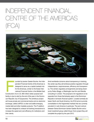 INDEPENDENT FINANCIAL
CENTRE OF THE AMERICAS
(IFCA)




F
                 ounded by banker Gaetan Bucher, the Inde-       Amid worldwide concerns about transparency in banking,
                 pendent Financial Centre of the Americas is     the center say they will embrace positive regulation through
                 designed to serve as a capital markets hub      independence, responsiveness, efficiency and transparen-
                 for the Americas, similar to the Dubai Inter-   cy. The centers regulatory arrangements are being drawn
                 national Financial Centre in the Middle East.   up by Patton Boggs, a Washington law firm and Deloitte
Construction of an U.S. 850 million dollar purpose built         consulting in London. The proposal is for regulations to be
facility is due to start by the end of the year in the Domini-   separate from those that already apply to the Dominican
can Republic city of Guayacanes. The ambitious project           Republic’s domestic financial system. Located centrally be-
will house private and commercial banks and an electronic        tween North and South America, the IFCA aims to provide
exchange, called LAIFEX, to clear and settle emerging            consolidation to the fragmented markets that are currently
market debt and other tradable products. The IT platform         prevalent in Latin America in particular. The joint venture
has been designed to underpin all banking transactions to        between Swiss-Dominican banker Gaetan Bucher and a
increase the speed and cost efficiency for institutions and      local investment group called Grupo Vicini project they will
their clients.                                                   complete the project by the year 2012.


19
 