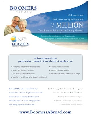 Join our FREE online community today!            Reach & Engage Baby Boomers that have a special

BoomersAbroad.Com is the place to connect with         interest in Latin America & The Caribbean.

those that want to live abroad and those that                 Let Baby Boomers know about your

already live abroad. Connect with people who            Real Estate Developments or your services.

have already been there and done that.                            Advertise with Boomers Abroad!
 