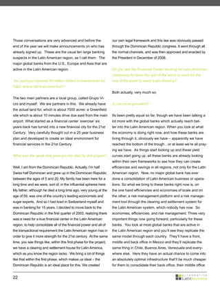 Those conversations are very advanced and before the                  our own legal framework and this law was obviously passed
end of the year we will make announcements on who has                 through the Dominican Republic congress. It went through all
already signed up. These are the usual ten large banking              the normal channels, and was then approved and enacted by
suspects in the Latin American region, as I call them. The            the President in December of 2008.
major global banks from the U.S., Europe and Asia that are
active in the Latin American region.                                  Do you see the Financial Center working for Latin American
                                                                      companies to reach the rest of the world or more for the
You said you received 50 million dollars in investments for           rest of the world to reach Latin America?
R&D, where did that come from?
                                                                      Both actually, very much so.
The two main partners are a local group, called Grupo Vi-
cini and myself. We are partners in this. We already have             Is one more prevalent?
the actual land for, which is about 7000 acres: a Greenfield
site which is about 10 minutes drive due east from the main           Its been pretty equal so far, though we have been talking a
airport. What started as a financial center ‘exercise’ six            lot more with the global banks which actually reach bet-
years back has turned into a new financial city for the 21st          ter into the Latin American region. When you look at what
Century. Very carefully thought out in a 25 year business             the economy is doing right now, and how these banks are
plan and developed to create an ideal environment for                 living through it, obviously we have – apparently we have
financial services in the 21st Century.                               reached the bottom of the trough…or at least we’re all pray-
                                                                      ing we have. As things start looking up and these yield
What was the spark that gave you the idea for this project?           curves start going up, all these banks are already looking
                                                                      within their own frameworks to see how they can create
Well, I am from the Dominican Republic. Actually, I’m half            efficiencies and savings in all regions, not only for the Latin
Swiss half Dominican and grew up in the Dominican Republic            American region. Now, no major global bank has ever
between the ages of 5 and 20. My family has been here for a           done a consolidation of Latin American business or opera-
long time and we were, sort of, in the influential spheres here.      tions. So what we bring to these banks right now is, on
My father, although he died a long time ago, very young at the        the one hand efficiencies and economies of scale and on
age of 59, was one of the country’s leading economists and            the other, a risk management platform and a risk manage-
sugar experts. And so I had lived in Switzerland myself and           ment tool through the clearing and settlement system for
was in banking for 15 years. I decided to move back to the            the Latin American system, which nobody has now. So
Dominican Republic in the first quarter of 2003, realizing there      economies, efficiencies, and risk management: Three very
was a need for a true financial center in the Latin American          important things now going forward, particularly for these
region, to help consolidate all of the financial power and all of     banks. You look at most global banks that are active in
the transactional requirement the Latin American region has in        the Latin American region and you’ll see they replicate the
order to give it more strength for the 21st century. At the same      same model through each country. They’ll have a front,
time, you see things like, within this first phase for the project,   middle and back office in Mexico and they’ll replicate the
we have a clearing and settlement house for Latin America,            same thing in Chile, Buenos Aires, Venezuela and every-
which as you know the region lacks. We bring a lot of things          where else. Here they have an actual chance to come into
like that within the first phase, which makes us ideal – the          an absolutely optimal infrastructure that’ll be much cheaper
Dominican Republic is an ideal place for this. We created             for them to consolidate their back office, their middle office


22
 