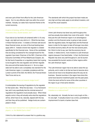 and even part of their front office for the Latin American         The standards with which this project has been made are
region. So it is very effective right now within the current       very high and they really apply to and attract investors, and
markets. Actually, our sales have improved thanks to the           not just the usual suspects.
current economy.
                                                                   Has the current crisis increased interest in Latin America?
In terms of banking, will the IFCA participate in exchange of
information Acts, double taxation, etc?                            I think Latin America has fared very well throughout this
                                                                   and has actually done better than most of the world. I think
If you look at our law that’s all contained within it. It’s very   that puts the Latin American region in an advantageous
tough, very tight and very strict on it. What this law does,       position and this financial center is going to help consoli-
in these financial zones – it creates a Chinese wall around        date the regulatory basis, the legal basis and the financial
these financial zones, as none of the local banking laws           basis in order for the region to take off stronger now when
apply within it. Instead a brand new regulator is created          the whole economy takes off over the next several years.
specifically for this financial zone. Some of the candidates       So I think it is fair to say ‘yes’ that the economy has at-
that are being considered for the oversight board for this         tracted, in relative terms, more investors to Latin American
regulator have been Chairman of the SEC, Chairman of the           regions because it has fared better. In fact, the Dominican
Executive Committee of Price Waterhouse Coopers, etc.              Republic has done very well throughout it, and its tourism
Its that level of expertise on a regulatory basis that is going    has exceeded the tourism sectors of other regions within
to be brought to this new regulator and will then regulate         the Latin American region.
this zone and all the banks that are in it. So on a clean
slate we’ll be able to set a completely new standard for the       The Latin American region has to be able to seize this op-
Latin American region, in complete compliance with the             portunity, and in order to do that we have to become struc-
London summit of the G20, the OECD, the Financial Action           tured and we have to be disciplined about the way we do
Task Force and so on.                                              business. Several countries in the region have done this;
                                                                   some have become investment grade over the past years.
How do the IFCA laws act towards hedge funds?                      I think the trend will be for some of the other countries in
                                                                   the region to go in that same direction.
It contemplates the issuing of regulations by the regulator
for that sector also. What this law does – it is a framework       Will there be an opportunity in the financial center for par-
law, and it very specifically lists the minimal amount of          ticipation on a national level?
regulations the regulators must actually issue. When these
experts come in they will actually write what the regulations      No, absolutely not. Actually the law is very tough on this –
will be, which have to be, naturally, aligned with this law,       it’s very tight. It actually enacts it as a crime, punishable by
and then they will be published. Hedge funds are contem-           imprisonment if a bank or banker does that.
plated in those.


Has there been interest from non-traditional Latin American
players, i.e. the Middle East or Asia?


I think it’s a fair statement to answer that in a positive way.


23
 