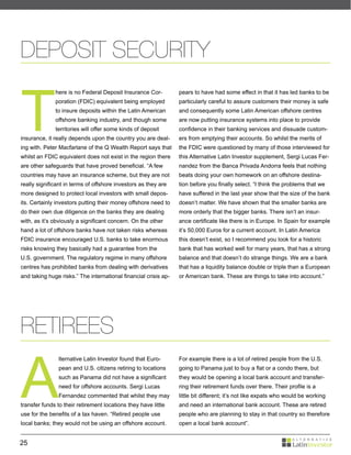 DEPOSIT SECURITY


T
              here is no Federal Deposit Insurance Cor-          pears to have had some effect in that it has led banks to be
              poration (FDIC) equivalent being employed          particularly careful to assure customers their money is safe
              to insure deposits within the Latin American       and consequently some Latin American offshore centres
              offshore banking industry, and though some         are now putting insurance systems into place to provide
              territories will offer some kinds of deposit       confidence in their banking services and dissuade custom-
insurance, it really depends upon the country you are deal-      ers from emptying their accounts. So whilst the merits of
ing with. Peter Macfarlane of the Q Wealth Report says that      the FDIC were questioned by many of those interviewed for
whilst an FDIC equivalent does not exist in the region there     this Alternative Latin Investor supplement, Sergi Lucas Fer-
are other safeguards that have proved beneficial. “A few         nandez from the Banca Privada Andorra feels that nothing
countries may have an insurance scheme, but they are not         beats doing your own homework on an offshore destina-
really significant in terms of offshore investors as they are    tion before you finally select. “I think the problems that we
more designed to protect local investors with small depos-       have suffered in the last year show that the size of the bank
its. Certainly investors putting their money offshore need to    doesn’t matter. We have shown that the smaller banks are
do their own due diligence on the banks they are dealing         more orderly that the bigger banks. There isn’t an insur-
with, as it’s obviously a significant concern. On the other      ance certificate like there is in Europe. In Spain for example
hand a lot of offshore banks have not taken risks whereas        it’s 50,000 Euros for a current account. In Latin America
FDIC insurance encouraged U.S. banks to take enormous            this doesn’t exist, so I recommend you look for a historic
risks knowing they basically had a guarantee from the            bank that has worked well for many years, that has a strong
U.S. government. The regulatory regime in many offshore          balance and that doesn’t do strange things. We are a bank
centres has prohibited banks from dealing with derivatives       that has a liquidity balance double or triple than a European
and taking huge risks.” The international financial crisis ap-   or American bank. These are things to take into account.”




RETIREES

A
                lternative Latin Investor found that Euro-       For example there is a lot of retired people from the U.S.
                pean and U.S. citizens retiring to locations     going to Panama just to buy a flat or a condo there, but
                such as Panama did not have a significant        they would be opening a local bank account and transfer-
                need for offshore accounts. Sergi Lucas          ring their retirement funds over there. Their profile is a
                Fernandez commented that whilst they may         little bit different; it’s not like expats who would be working
transfer funds to their retirement locations they have little    and need an international bank account. These are retired
use for the benefits of a tax haven. “Retired people use         people who are planning to stay in that country so therefore
local banks; they would not be using an offshore account.        open a local bank account”.


25
 