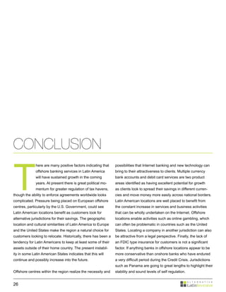CONCLUSION

T
              here are many positive factors indicating that    possibilities that Internet banking and new technology can
              offshore banking services in Latin America        bring to their attractiveness to clients. Multiple currency
              will have sustained growth in the coming          bank accounts and debit card services are two product
              years. At present there is great political mo-    areas identified as having excellent potential for growth
              mentum for greater regulation of tax havens,      as clients look to spread their savings in different curren-
though the ability to enforce agreements worldwide looks        cies and move money more easily across national borders.
complicated. Pressure being placed on European offshore         Latin American locations are well placed to benefit from
centres, particularly by the U.S. Government, could see         the constant increase in services and business activities
Latin American locations benefit as customers look for          that can be wholly undertaken on the Internet. Offshore
alternative jurisdictions for their savings. The geographic     locations enable activities such as online gambling, which
location and cultural similarities of Latin America to Europe   can often be problematic in countries such as the United
and the United States make the region a natural choice for      States. Locating a company in another jurisdiction can also
customers looking to relocate. Historically, there has been a   be attractive from a legal perspective. Finally, the lack of
tendency for Latin Americans to keep at least some of their     an FDIC type insurance for customers is not a significant
assets outside of their home country. The present instabil-     factor. If anything banks in offshore locations appear to be
ity in some Latin American States indicates that this will      more conservative than onshore banks who have endured
continue and possibly increase into the future.                 a very difficult period during the Credit Crisis. Jurisdictions
                                                                such as Panama are going to great lengths to highlight their
Offshore centres within the region realize the necessity and    stability and sound levels of self regulation.


26
 