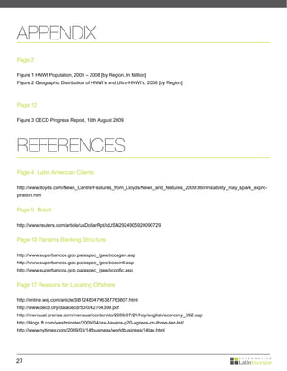 APPENDIX
Page 2

Figure 1 HNWI Population, 2005 – 2008 [by Region, In Million]
Figure 2 Geographic Distribution of HNWI’s and Ultra-HNWI’s, 2008 [by Region]



Page 12

Figure 3 OECD Progress Report, 18th August 2009




REFERENCES
Page 4 Latin American Clients

http://www.lloyds.com/News_Centre/Features_from_Lloyds/News_and_features_2009/360/Instability_may_spark_expro-
priation.htm


Page 5 Brazil

http://www.reuters.com/article/usDollarRpt/idUSN2924905920090729


Page 10 Panama Banking Structure

http://www.superbancos.gob.pa/aspec_igee/bcosgen.asp
http://www.superbancos.gob.pa/aspec_igee/bcosintl.asp
http://www.superbancos.gob.pa/aspec_igee/bcoofic.asp


Page 17 Reasons for Locating Offshore

http://online.wsj.com/article/SB124804796387763807.html
http://www.oecd.org/dataoecd/50/0/42704399.pdf
http://mensual.prensa.com/mensual/contenido/2009/07/21/hoy/english/economy_392.asp
http://blogs.ft.com/westminster/2009/04/tax-havens-g20-agrees-on-three-tier-list/
http://www.nytimes.com/2009/03/14/business/worldbusiness/14tax.html




27
 