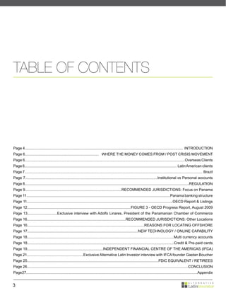 TABLE OF CONTENTS




Page 4.......................................................................................................................................................... INTRODUCTION
Page 6........................................................................ WHERE THE MONEY COMES FROM / POST CRISIS MOVEMENT
Page 6............................................................................................................................................................Overseas Clients
Page 6.................................................................................................................................................... Latin American clients
Page 7............................................................................................................................................................................. Brazil
Page 7.................................................................................................................................Institutional vs Personal accounts
Page 8................................................................................................................................................................REGULATION
Page 9..............................................................................................RECOMMENDED JURISDICTIONS: Focus on Panama
Page 11............................................................................................................................................Panama banking structure
Page 11..............................................................................................................................................OECD Report & Listings
Page 12.....................................................................................................FIGURE 3 - OECD Progress Report, August 2009
Page 13.............................Exclusive interview with Adolfo Linares, President of the Panamanian Chamber of Commerce
Page 16................................................................................................RECOMMENDED JURISDICTIONS: Other Locations
Page 16..................................................................................................................REASONS FOR LOCATING OFFSHORE
Page 17............................................................................................................NEW TECHNOLOGY / ONLINE CAPABILITY
Page 18...............................................................................................................................................Multi currency accounts
Page 18...............................................................................................................................................Credit & Pre-paid cards
Page 19..........................................................................INDEPENDENT FINANCIAL CENTRE OF THE AMERICAS (IFCA)
Page 21.......................................................Exclusive Alternative Latin Investor interview with IFCA founder Gaetan Boucher
Page 25................................................................................................................................FDIC EQUIVALENT / RETIREES
Page 26.............................................................................................................................................................CONCLUSION
Page 27........................................................................................................................................................................Appendix


3
 
