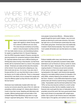 WHERE THE MONEY
COMES FROM:
POST-CRISIS MOVEMENT
OVERSEAS CLIENTS                                                  more people moving funds offshore.... Whereas before




T
                                                                  people thought the worst couldn’t happen, now a lot more
               here is a mixed picture coming from the            people are planning for worst-case scenarios. And what I
               region with regards to clients moving capital      see right now is a lot of Americans scared about the value
               from onshore to offshore and vice versa.           of the dollar going down. Americans have only traditionally
               The crisis-induced uncertainty surrounding         invested in North America basically. They haven’t looked
               banks in many European countries and the           much outside US borders and now that seems to be chang-
U.S. has made clients nervous, and diversifying locations         ing.”
for capital is a significant trend. Dr. Giovanni Caporaso,
from the OPM Corporation based in Panama, provides tax            LATIN AMERICAN CLIENTS
planning solutions for companies looking to locate offshore.
Dr. Caporaso believes those new to offshore banking are           Political instability within many Latin American nations
thinking twice about moving in that direction, but that those     both historically and particularly at present makes stable
familiar with its mechanisms feel it is a haven in the present    destinations such as Panama an obvious centre for clients
climate, “Americans are really worried about the situation        from within the region. Venezuela, Peru, Ecuador and the
at the moment. If you see big banks collapsing you may            ongoing situation in Honduras are just some examples
think small ones are too—it’s not true. If you see crisis in      of how various countries in the region appear to be slid-
Europe and the U.S. you may think there is also a crisis in       ing backwards in this regard. Latin America had arguably
tax havens, but it’s really not like this. There is a decreased   enjoyed its most stable political scenario for decades in the
demand from new clients, but an increase from people who          early 2000s, certainly helped by the worldwide commodi-
know the offshore system as they think the crisis didn’t af-      ties boom. However, a June 2009 article featured by Lloyds
fect tax havens.”                                                 predicts that Latin America could be facing increasing diffi-
                                                                  culties. “Expropriation was the dominant political risk of the
Americans have traditionally invested within their own            1970s, but has since become confined to a small number
country, but concerns about the value of the U.S. dollar are      of developing countries. But the instability created by the
prompting a rethink amongst U.S. citizens about where to          financial crisis could spark the return of nationalism and ex-
invest or save their money. Speaking with Alternative Latin       propriation around the world. Not many governments these
Investor, offshore banking expert and joint editor of the         days would choose to be associated with outright expro-
Q Wealth Report Peter Macfarlane says there is a huge             priation. But in parts of Latin America resource nationalism
change in approach taking place. “What I’ve seen is a lot         remains high on the agenda, and nowhere more so than in


6
 