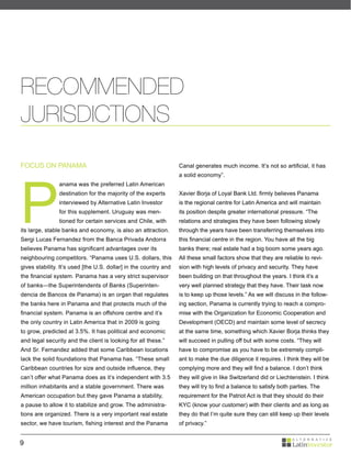 RECOMMENDED
JURISDICTIONS

FOCUS ON PANAMA                                                   Canal generates much income. It’s not so artificial, it has




P
                                                                  a solid economy”.
                anama was the preferred Latin American
                destination for the majority of the experts       Xavier Borja of Loyal Bank Ltd. firmly believes Panama
                interviewed by Alternative Latin Investor         is the regional centre for Latin America and will maintain
                for this supplement. Uruguay was men-             its position despite greater international pressure. “The
                tioned for certain services and Chile, with       relations and strategies they have been following slowly
its large, stable banks and economy, is also an attraction.       through the years have been transferring themselves into
Sergi Lucas Fernandez from the Banca Privada Andorra              this financial centre in the region. You have all the big
believes Panama has significant advantages over its               banks there; real estate had a big boom some years ago.
neighbouring competitors. “Panama uses U.S. dollars, this         All these small factors show that they are reliable to revi-
gives stability. It’s used [the U.S. dollar] in the country and   sion with high levels of privacy and security. They have
the financial system. Panama has a very strict supervisor         been building on that throughout the years. I think it’s a
of banks—the Superintendents of Banks (Superinten-                very well planned strategy that they have. Their task now
dencia de Bancos de Panama) is an organ that regulates            is to keep up those levels.” As we will discuss in the follow-
the banks here in Panama and that protects much of the            ing section, Panama is currently trying to reach a compro-
financial system. Panama is an offshore centre and it’s           mise with the Organization for Economic Cooperation and
the only country in Latin America that in 2009 is going           Development (OECD) and maintain some level of secrecy
to grow, predicted at 3.5%. It has political and economic         at the same time, something which Xavier Borja thinks they
and legal security and the client is looking for all these.”      will succeed in pulling off but with some costs. “They will
And Sr. Fernandez added that some Caribbean locations             have to compromise as you have to be extremely compli-
lack the solid foundations that Panama has. “These small          ant to make the due diligence it requires. I think they will be
Caribbean countries for size and outside influence, they          complying more and they will find a balance. I don’t think
can’t offer what Panama does as it’s independent with 3.5         they will give in like Switzerland did or Liechtenstein. I think
million inhabitants and a stable government. There was            they will try to find a balance to satisfy both parties. The
American occupation but they gave Panama a stability,             requirement for the Patriot Act is that they should do their
a pause to allow it to stabilize and grow. The administra-        KYC (know your customer) with their clients and as long as
tions are organized. There is a very important real estate        they do that I’m quite sure they can still keep up their levels
sector, we have tourism, fishing interest and the Panama          of privacy.”


9
 