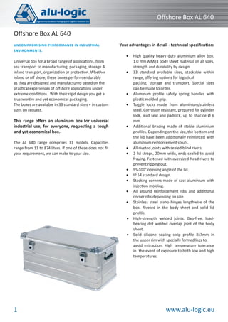 Oﬀshore Box AL 640
Oﬀshore Box AL 640
UNCOMPROMISING PERFORMANCE IN INDUSTRIAL
ENVIRONMENTS.
Universal box for a broad range of applications, from
sea transport to manufacturing, packaging, storage &
inland transport, organization or protection. Whether
inland or oﬀ shore, these boxes perform endurably
as they are designed and manufactured based on the
practical experiences of oﬀshore applications under
extreme conditions. With their rigid design you get a
trustworthy and yet economical packaging.
The boxes are available in 33 standard sizes + in custom
sizes on request.

This range oﬀers an aluminum box for universal
industrial use, for everyone, requesting a tough
and yet economical box.
The AL 640 range comprises 33 models. Capacities
range from 13 to 874 liters. If one of these does not ﬁt
your requirement, we can make to your size.

Your advantages in detail - technical speciﬁcation:
•

•

•
•

•

•
•

•
•
•
•
•

•

•

1

High quality heavy duty aluminium alloy box.
1.0 mm AlMg3 body sheet material on all sizes,
strength and durability by design.
33 standard available sizes, stackable within
range, oﬀering options for logistical
packing, storage and transport. Special sizes
can be made to order.
Aluminum proﬁle safety spring handles with
plastic molded grip.
Toggle locks made from aluminium/stainless
steel. Corrosion resistant, prepared for cylinder
lock, lead seal and padlock, up to shackle Ø 6
mm.
Additional bracing made of stable aluminium
proﬁles. Depending on the size, the bottom and
the lid have been additionally reinforced with
aluminium reinforcement struts.
All riveted joints with sealed blind rivets.
2 lid straps, 20mm wide, ends sealed to avoid
fraying. Fastened with oversized-head rivets to
prevent ripping out.
95-100° opening angle of the lid.
IP 54 standard design.
Stacking corners made of cast aluminium with
injection molding.
All around reinforcement ribs and additional
corner ribs depending on size.
Stainless steel piano hinges lengthwise of the
box. Riveted in the body sheet and solid lid
proﬁle.
High-strength welded joints. Gap-free, loadbearing dot welded overlap joint of the body
sheet.
Solid silicone sealing strip proﬁle 8x7mm in
the upper rim with specially formed legs to
avoid extraction. High temperature tolerance
in the event of exposure to both low and high
temperatures.

www.alu-logic.eu

 