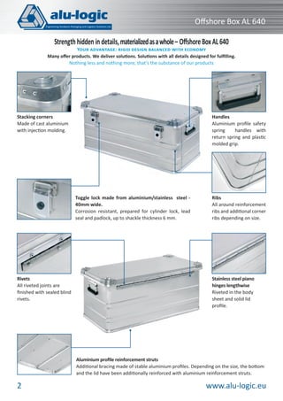 Oﬀshore Box AL 640
Strength hidden in details, materialized as a whole – Oﬀshore Box AL 640

YOUR ADVANTAGE: RIGID DESIGN BALANCED WITH ECONOMY
Many oﬀer products. We deliver solutions. Solutions with all details designed for fulﬁlling.
Nothing less and nothing more, that’s the substance of our products

Handles
Aluminium proﬁle safety
spring
handles with
return spring and plastic
molded grip.

Stacking corners
Made of cast aluminium
with injection molding.

Toggle lock made from aluminium/stainless steel 40mm wide.
Corrosion resistant, prepared for cylinder lock, lead
seal and padlock, up to shackle thickness 6 mm.

Rivets
All riveted joints are
ﬁnished with sealed blind
rivets.

Ribs
All around reinforcement
ribs and additional corner
ribs depending on size.

Stainless steel piano
hinges lengthwise
Riveted in the body
sheet and solid lid
proﬁle.

Aluminium proﬁle reinforcement struts
Additional bracing made of stable aluminium proﬁles. Depending on the size, the bottom
and the lid have been additionally reinforced with aluminium reinforcement struts.

2

www.alu-logic.eu

 