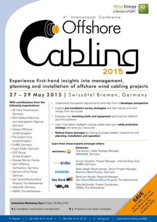 To Register | T +49 (0)30 20 91 33 88 | F +49 (0)30 20 91 32 10 | E eq@iqpc.de | www.offshore-cabling.com/MM
•	Understand the specific requirements and risks from a developer perspective
•	Explore pre-installation survey strategies and start saving time and 		
	 money from the outset
•	 Evaluate new trenching tools and equipment optimised for different 		
	 ground conditions
•	 Learn how latest intelligent subsea cables ease your cable protection 		
	strategy and save your resources
•	 Reduce future damages by looking at project leaders’ experience with 		
	 planning, installation and operation
•	50 Hertz Transmission, 	
	Germany
• BSH (Federal Maritime 	
	 and Hydrographic Agency), 	
	Germany
• Canyon Offshore, 		
	 United Kingdom
• The Carbon Trust, 		
	 United Kingdom
• EnBW, Germany
• Fugro OSAE, Germany
• LOC Group, 			
	 United Kingdom
• Orange Marine, France
• Siem Offshore 		
	 Contractors, Germany
• Siemens Wind Power, 	
	Denmark
• 	Van Oord Offshore Wind 	
	 Projects, The Netherlands
• 	Vattenfall, Germany
• 	VBMS, The Netherlands
2 7 – 2 9 M a y 2 0 1 5 | S w i s s ô t e l B r e m e n , G e r m a n y
Experience first-hand insights into management,
planning and installation of offshore wind cabling projects
2015
4 t h
I n t e r n a t i o n a l C o n f e r e n c e
SAV
E
up
to
€
400,-w
ith
our
Early
Birds
ifyou
book
and
pay
by
20
M
arch
2015!
With contributions from the
following organisations:
Learn from these experts amongst others:
Chairman:
Troy Brown, Cable Package Manager,
Vattenfall, Germany
Vincent Buchert, Project Manager - Internal Array Grid,
EnBW, Germany
Niels Jørgen Borch-Jensen, Senior Project Manager,
Siemens Wind Power, Denmark
René van Kessel, Regional Manager,
Van Oord Offshore Wind Projects, The Netherlands
Dale McDonald, Project Coordinator,
VBMS, The Netherlands
A	|	Installation and project management B	|	Protection and repair strategies
Interactive Workshop Day I Friday, 29 May 2015
 