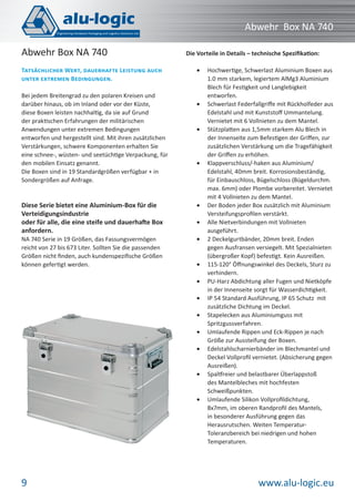 www.alu-logic.eu9
Abwehr Box NA 740
Bei jedem Breitengrad zu den polaren Kreisen und
darüber hinaus, ob im Inland oder vor der Küste,
diese Boxen leisten nachhaltig, da sie auf Grund
der praktischen Erfahrungen der militärischen
Anwendungen unter extremen Bedingungen
entworfen und hergestellt sind. Mit ihren zusätzlichen
Verstärkungen, schwere Komponenten erhalten Sie
eine schnee-, wüsten- und seetüchtige Verpackung, für
den mobilen Einsatz genannt.
Die Boxen sind in 19 Standardgrößen verfügbar + in
Sondergrößen auf Anfrage.
Die Vorteile in Details – technische Speziﬁkation:
Hochwertige, Schwerlast Aluminium Boxen aus•
1.0 mm starkem, legiertem AlMg3 Aluminium
Blech für Festigkeit und Langlebigkeit
entworfen.
Schwerlast Federfallgriﬀe mit Rückholfeder aus•
Edelstahl und mit Kunststoﬀ Ummantelung.
Vernietet mit 6 Vollnieten zu dem Mantel.
Stützplatten aus 1,5mm starkem Alu Blech in•
der Innenseite zum Befestigen der Griﬀen, zur
zusätzlichen Verstärkung um die Tragefähigkeit
der Griﬀen zu erhöhen.
Klappverschluss/-haken aus Aluminium/•
Edelstahl, 40mm breit. Korrosionsbeständig,
für Einbauschloss, Bügelschloss (Bügeldurchm.
max. 6mm) oder Plombe vorbereitet. Vernietet
mit 4 Vollnieten zu dem Mantel.
Der Boden jeder Box zusätzlich mit Aluminium•
Versteifungsproﬁlen verstärkt.
Alle Nietverbindungen mit Vollnieten•
ausgeführt.
2 Deckelgurtbänder, 20mm breit. Enden•
gegen Ausfransen versiegelt. Mit Spezialnieten
(übergroßer Kopf) befestigt. Kein Ausreißen.
115-120° Öﬀnungswinkel des Deckels, Sturz zu•
verhindern.
PU-Harz Abdichtung aller Fugen und Nietköpfe•
in der Innenseite sorgt für Wasserdichtigkeit.
IP 54 Standard Ausführung, IP 65 Schutz mit•
zusätzliche Dichtung im Deckel.
Stapelecken aus Aluminiumguss mit•
Spritzgussverfahren.
Umlaufende Rippen und Eck-Rippen je nach•
Größe zur Aussteifung der Boxen.
Edelstahlscharnierbänder im Blechmantel und•
Deckel Vollproﬁl vernietet. (Absicherung gegen
Ausreißen).
Spaltfreier und belastbarer Überlappstoß•
des Mantelbleches mit hochfesten
Schweißpunkten.
Umlaufende Silikon Vollproﬁldichtung,•
8x7mm, im oberen Randproﬁl des Mantels,
in besonderer Ausführung gegen das
Herausrutschen. Weiten Temperatur-
Toleranzbereich bei niedrigen und hohen
Temperaturen.
Diese Serie bietet eine Aluminium-Box für die
Verteidigungsindustrie
oder für alle, die eine steife und dauerhafte Box
anfordern.
NA 740 Serie in 19 Größen, das Fassungsvermögen
reicht von 27 bis 673 Liter. Sollten Sie die passenden
Größen nicht ﬁnden, auch kundenspeziﬁsche Größen
können gefertigt werden.
TATSÄCHLICHER WERT, DAUERHAFTE LEISTUNG AUCH
UNTER EXTREMEN BEDINGUNGEN.
Abwehr Box NA 740
 