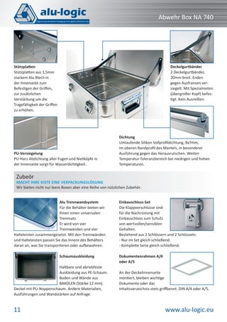 www.alu-logic.eu11
Abwehr Box NA 740
Stützplatten
Stützplatten aus 1,5mm
starkem Alu Blech in
der Innenseite zum
Befestigen der Griﬀen,
zur zusätzlichen
Verstärkung um die
Tragefähigkeit der Griﬀen
zu erhöhen.
Dichtung
Umlaufende Silikon Vollproﬁldichtung, 8x7mm,
im oberen Randproﬁl des Mantels, in besonderer
Ausführung gegen das Herausrutschen. Weiten
Temperatur-Toleranzbereich bei niedrigen und hohen
Temperaturen.
Deckelgurtbänder
2 Deckelgurtbänder,
20mm breit. Enden
gegen Ausfransen ver-
siegelt. Mit Spezialnieten
(übergroßer Kopf) befes-
tigt. Kein Ausreißen.
PU-Versiegelung
PU-Harz Abdichtung aller Fugen und Nietköpfe in
der Innenseite sorgt für Wasserdichtigkeit.
Alu Trennwandsystem
Für die Behälter bieten wir
Ihnen einen universalen
Trennsatz.
Er wird von vier
Trennwänden und vier
Halteleisten zusammengesetzt. Mit den Trennwänden
und Halteleisten passen Sie das Innere des Behälters
daran an, was Sie transportieren oder aufbewahren.
Schaumauskleidung
Haltbare und abriebfeste
Auskleidung aus PE-Schaum.
Boden und Wände aus
BAKOLEN (Stärke 12 mm).
Deckel mit PU-Noppenschaum. Andere Materialien,
Ausführungen und Wandstärken auf Anfrage.
Einbauschloss-Set
Die Klappverschlüsse sind
für die Nachrüstung mit
Einbauschloss zum Schutz
von wertvollen/sensiblen
Gehalten.
Bestehend aus 2 Schlössern und 2 Schlüsseln:
- Nur im Set gleich schließend.
- Komplette Serie gleich schließend.
Dokumentenrahmen A/4
oder A/5
An der Deckelinnenseite
montiert, bleiben wichtige
Dokumente oder das
Inhaltsverzeichnis stets griffbereit. DIN A/4 oder A/5.
Zubeör
MACHT IHRE KISTE EINE VERPACKUNGSLÖSUNG
Wir bieten nicht nur leere Boxen aber eine Reihe von nützlichen Zubehör.
 