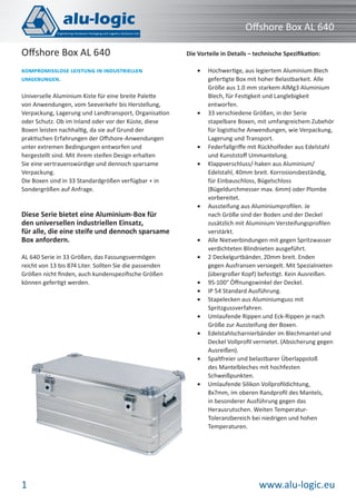 www.alu-logic.eu1
Oﬀshore Box AL 640
Universelle Aluminium Kiste für eine breite Palette
von Anwendungen, vom Seeverkehr bis Herstellung,
Verpackung, Lagerung und Landtransport, Organisation
oder Schutz. Ob im Inland oder vor der Küste, diese
Boxen leisten nachhaltig, da sie auf Grund der
praktischen Erfahrungen der Oﬀshore-Anwendungen
unter extremen Bedingungen entworfen und
hergestellt sind. Mit ihrem steifen Design erhalten
Sie eine vertrauenswürdige und dennoch sparsame
Verpackung.
Die Boxen sind in 33 Standardgrößen verfügbar + in
Sondergrößen auf Anfrage.
Diese Serie bietet eine Aluminium-Box für
den universellen industriellen Einsatz,
für alle, die eine steife und dennoch sparsame
Box anfordern.
AL 640 Serie in 33 Größen, das Fassungsvermögen
reicht von 13 bis 874 Liter. Sollten Sie die passenden
Größen nicht ﬁnden, auch kundenspeziﬁsche Größen
können gefertigt werden.
KOMPROMISSLOSE LEISTUNG IN INDUSTRIELLEN
UMGEBUNGEN.
Oﬀshore Box AL 640 Die Vorteile in Details – technische Speziﬁkation:
Hochwertige, aus legiertem Aluminium Blech•
gefertigte Box mit hoher Belastbarkeit. Alle
Größe aus 1.0 mm starkem AlMg3 Aluminium
Blech, für Festigkeit und Langlebigkeit
entworfen.
33 verschiedene Größen, in der Serie•
stapelbare Boxen, mit umfangreichem Zubehör
für logistische Anwendungen, wie Verpackung,
Lagerung und Transport.
Federfallgriﬀe mit Rückholfeder aus Edelstahl•
und Kunststoﬀ Ummantelung.
Klappverschluss/-haken aus Aluminium/•
Edelstahl, 40mm breit. Korrosionsbeständig,
für Einbauschloss, Bügelschloss
(Bügeldurchmesser max. 6mm) oder Plombe
vorbereitet.
Aussteifung aus Aluminiumproﬁlen. Je•
nach Größe sind der Boden und der Deckel
zusätzlich mit Aluminium Versteifungsproﬁlen
verstärkt.
Alle Nietverbindungen mit gegen Spritzwasser•
verdichteten Blindnieten ausgeführt.
2 Deckelgurtbänder, 20mm breit. Enden•
gegen Ausfransen versiegelt. Mit Spezialnieten
(übergroßer Kopf) befestigt. Kein Ausreißen.
95-100° Öﬀnungswinkel der Deckel.•
IP 54 Standard Ausführung.•
Stapelecken aus Aluminiumguss mit•
Spritzgussverfahren.
Umlaufende Rippen und Eck-Rippen je nach•
Größe zur Aussteifung der Boxen.
Edelstahlscharnierbänder im Blechmantel und•
Deckel Vollproﬁl vernietet. (Absicherung gegen
Ausreißen).
Spaltfreier und belastbarer Überlappstoß•
des Mantelbleches mit hochfesten
Schweißpunkten.
Umlaufende Silikon Vollproﬁldichtung,•
8x7mm, im oberen Randproﬁl des Mantels,
in besonderer Ausführung gegen das
Herausrutschen. Weiten Temperatur-
Toleranzbereich bei niedrigen und hohen
Temperaturen.
 