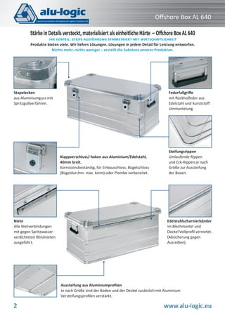 www.alu-logic.eu2
Oﬀshore Box AL 640
Steifungsrippen
Umlaufende Rippen
und Eck-Rippen je nach
Größe zur Aussteifung
der Boxen.
Federfallgriﬀe
mit Rückholfeder aus
Edelstahl und Kunststoﬀ
Ummantelung.
Klappverschluss/-haken aus Aluminium/Edelstahl,
40mm breit.
Korrosionsbeständig, für Einbauschloss, Bügelschloss
(Bügeldurchm. max. 6mm) oder Plombe vorbereitet.
StärkeinDetailsversteckt,materialisiertalseinheitlicheHärte – OﬀshoreBoxAL640
IHR VORTEIL: STEIFE AUSFÜHRUNG SYMMETRIERT MIT WIRTSCHAFTLICHKEIT
Produkte bieten viele. Wir liefern Lösungen. Lösungen in jedem Detail für Leistung entworfen.
Nichts mehr, nichts weniger – erstellt die Substanz unserer Produkten.
Niete
Alle Nietverbindungen
mit gegen Spritzwasser
verdichteten Blindnieten
ausgeführt.
Aussteifung aus Aluminiumproﬁlen
Je nach Größe sind der Boden und der Deckel zusätzlich mit Aluminium
Versteifungsproﬁlen verstärkt.
Edelstahlscharnierbänder
im Blechmantel und
Deckel Vollproﬁl vernietet.
(Absicherung gegen
Ausreißen).
Stapelecken
aus Aluminiumguss mit
Spritzgußverfahren.
 