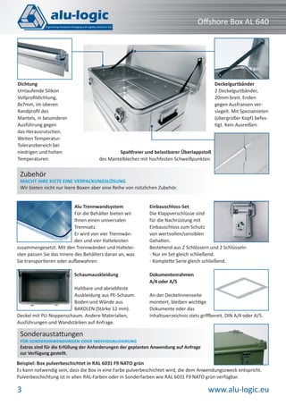 www.alu-logic.eu3
Oﬀshore Box AL 640
Spaltfreier und belastbarer Überlappstoß
des Mantelbleches mit hochfesten Schweißpunkten.
Beispiel: Box pulverbeschichtet in RAL 6031 F9 NATO grün
Es kann notwendig sein, dass die Box in eine Farbe pulverbeschichtet wird, die dem Anwendungszweck entspricht.
Pulverbeschichtung ist in allen RAL-Farben oder in Sonderfarben wie RAL 6031 F9 NATO grün verfügbar.
Sonderaustattungen
FÜR SONDERANWENDUNGEN ODER INDIVIDUALISIERUNG
Extras sind für die Erfüllung der Anforderungen der geplanten Anwendung auf Anfrage
zur Verfügung gestellt.
Alu Trennwandsystem
Für die Behälter bieten wir
Ihnen einen universalen
Trennsatz.
Er wird von vier Trennwän-
den und vier Halteleisten
zusammengesetzt. Mit den Trennwänden und Haltelei-
sten passen Sie das Innere des Behälters daran an, was
Sie transportieren oder aufbewahren.
Schaumauskleidung
Haltbare und abriebfeste
Auskleidung aus PE-Schaum.
Boden und Wände aus
BAKOLEN (Stärke 12 mm).
Deckel mit PU-Noppenschaum. Andere Materialien,
Ausführungen und Wandstärken auf Anfrage.
Einbauschloss-Set
Die Klappverschlüsse sind
für die Nachrüstung mit
Einbauschloss zum Schutz
von wertvollen/sensiblen
Gehalten.
Bestehend aus 2 Schlössern und 2 Schlüsseln:
- Nur im Set gleich schließend.
- Komplette Serie gleich schließend.
Dokumentenrahmen
A/4 oder A/5
An der Deckelinnenseite
montiert, bleiben wichtige
Dokumente oder das
Inhaltsverzeichnis stets griffbereit. DIN A/4 oder A/5.
Zubehör
MACHT IHRE KISTE EINE VERPACKUNGSLÖSUNG
Wir bieten nicht nur leere Boxen aber eine Reihe von nützlichen Zubehör.
Deckelgurtbänder
2 Deckelgurtbänder,
20mm breit. Enden
gegen Ausfransen ver-
siegelt. Mit Spezialnieten
(übergroßer Kopf) befes-
tigt. Kein Ausreißen.
Dichtung
Umlaufende Silikon
Vollproﬁldichtung,
8x7mm, im oberen
Randproﬁl des
Mantels, in besonderer
Ausführung gegen
das Herausrutschen.
Weiten Temperatur-
Toleranzbereich bei
niedrigen und hohen
Temperaturen.
 
