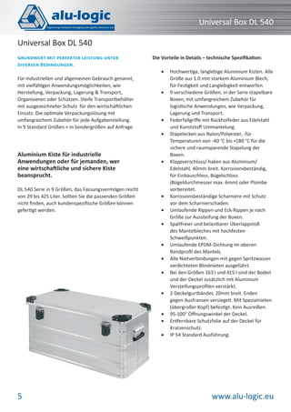 www.alu-logic.eu5
Universal Box DL 540
Für industriellen und allgemeinen Gebrauch genannt,
mit vielfältigen Anwendungsmöglichkeiten, wie
Herstellung, Verpackung, Lagerung & Transport,
Organisieren oder Schützen. Steife Transportbehälter
mit ausgezeichneter Schutz für den wirtschaftlichen
Einsatz. Die optimale Verpackungslösung mit
umfangreichem Zubehör für jede Aufgabenstellung.
In 9 Standard Größen + in Sondergrößen auf Anfrage.
Aluminium Kiste für industrielle
Anwendungen oder für jemanden, wer
eine wirtschaftliche und sichere Kiste
beansprucht.
DL 540 Serie in 9 Größen, das Fassungsvermögen reicht
von 29 bis 425 Liter. Sollten Sie die passenden Größen
nicht ﬁnden, auch kundenspeziﬁsche Größen können
gefertigt werden.
GRUNDWERT MIT PERFEKTER LEISTUNG UNTER
DIVERSEN BEDINGUNGEN.
Universal Box DL 540
Die Vorteile in Details – technische Speziﬁkation:
Hochwertige, langlebige Aluminium Kisten. Alle•
Größe aus 1.0 mm starkem Aluminium Blech,
für Festigkeit und Langlebigkeit entworfen.
9 verschiedene Größen, in der Serie stapelbare•
Boxen, mit umfangreichem Zubehör für
logistische Anwendungen, wie Verpackung,
Lagerung und Transport.
Federfallgriﬀe mit Rückholfeder aus Edelstahl•
und Kunststoﬀ Ummantelung.
Stapelecken aus Nylon/Polyester, -für•
Temperaturen von -40 °C bis +180 °C für die
sichere und raumsparende Stapelung der
Boxen.
Klappverschluss/-haken aus Aluminium/•
Edelstahl, 40mm breit. Korrosionsbeständig,
für Einbauschloss, Bügelschloss
(Bügeldurchmesser max. 6mm) oder Plombe
vorbereitet.
Korrosionsbeständige Scharniere mit Schutz•
vor dem Scharnierschaden.
Umlaufende Rippen und Eck-Rippen je nach•
Größe zur Aussteifung der Boxen.
Spaltfreier und belastbarer Überlappstoß•
des Mantelbleches mit hochfesten
Schweißpunkten.
Umlaufende EPDM-Dichtung im oberen•
Randproﬁl des Mantels.
Alle Nietverbindungen mit gegen Spritzwasser•
verdichteten Blindnieten ausgeführt.
Bei den Größen 163 l und 415 l sind der Boden•
und der Deckel zusätzlich mit Aluminium
Versteifungsproﬁlen verstärkt.
2 Deckelgurtbänder, 20mm breit. Enden•
gegen Ausfransen versiegelt. Mit Spezialnieten
(übergroßer Kopf) befestigt. Kein Ausreißen.
95-100° Öﬀnungswinkel der Deckel.•
Entfernbare Schutzfolie auf der Deckel für•
Kratzenschutz.
IP 54 Standard Ausführung.•
 