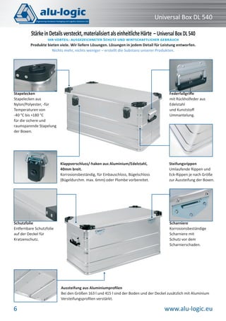www.alu-logic.eu6
Universal Box DL 540
Steifungsrippen
Umlaufende Rippen und
Eck-Rippen je nach Größe
zur Aussteifung der Boxen.
Federfallgriﬀe
mit Rückholfeder aus
Edelstahl
und Kunststoﬀ
Ummantelung.
Klappverschluss/-haken aus Aluminium/Edelstahl,
40mm breit.
Korrosionsbeständig, für Einbauschloss, Bügelschloss
(Bügeldurchm. max. 6mm) oder Plombe vorbereitet.
StärkeinDetailsversteckt,materialisiertalseinheitlicheHärte – UniversalBoxDL540
IHR VORTEIL: AUSGEZEICHNETER SCHUTZ UND WIRTSCHAFTLICHER GEBRAUCH
Produkte bieten viele. Wir liefern Lösungen. Lösungen in jedem Detail für Leistung entworfen.
Nichts mehr, nichts weniger – erstellt die Substanz unserer Produkten.
Schutzfolie
Entfernbare Schutzfolie
auf der Deckel für
Kratzenschutz.
Aussteifung aus Aluminiumproﬁlen
Bei den Größen 163 l und 415 l sind der Boden und der Deckel zusätzlich mit Aluminium
Versteifungsproﬁlen verstärkt.
Scharniere
Korrosionsbeständige
Scharniere mit
Schutz vor dem
Scharnierschaden.
Stapelecken
Stapelecken aus
Nylon/Polyester, -für
Temperaturen von
-40 °C bis +180 °C
für die sichere und
raumsparende Stapelung
der Boxen.
 