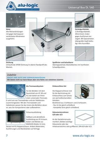 www.alu-logic.eu7
Universal Box DL 540
Niete
Alle Nietverbindungen
mit gegen Spritzwasser
verdichteten Blindnieten
ausgeführt.
Spaltfreier und belastbarer
Überlappstoß des Mantelbleches mit hochfesten
Schweißpunkten.
Deckelgurtbänder
2 Deckelgurtbänder,
20mm breit. Enden
gegen Ausfransen ver-
siegelt. Mit Spezialnieten
(übergroßer Kopf) befes-
tigt. Kein Ausreißen.
Dichtung
Umlaufende EPDM-Dichtung im oberen Randproﬁl des
Mantels.
Alu Trennwandsystem
Für die Behälter mit dem
Rauminhalt von 47, 90 und
91 Liter bieten wir Ihnen
einen universalen Trennsatz.
Er wird von vier Trennwänden und vier Halteleisten
zusammengesetzt. Mit den Trennwänden und
Halteleisten passen Sie das Innere des Behälters daran
an, was Sie transportieren oder aufbewahren.
Schaumauskleidung
Haltbare und abriebfeste
Auskleidung aus PE-Schaum.
Boden und Wände aus
BAKOLEN (Stärke 12 mm).
Deckel mit PU-Noppenschaum. Andere Materialien,
Ausführungen und Wandstärken auf Anfrage.
Einbauschloss-Set
Die Klappverschlüsse sind
für die Nachrüstung mit
Einbauschloss zum Schutz
von wertvollen/sensiblen
Gehalten.
Bestehend aus 2 Schlössern und 2 Schlüsseln:
- Nur im Set gleich schließend.
- Komplette Serie gleich schließend.
Dokumentenrahmen
A/4 oder A/5
An der Deckelinnenseite
montiert, bleiben wichtige
Dokumente oder das
Inhaltsverzeichnis stets griffbereit. DIN A/4 oder A/5.
Zubehör
MACHT IHRE KISTE EINE VERPACKUNGSLÖSUNG
Wir bieten nicht nur leere Boxen aber eine Reihe von nützlichen Zubehör.
 