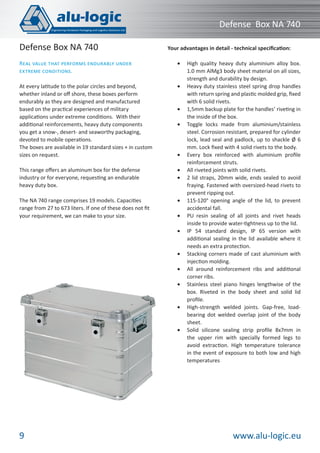 www.alu-logic.eu9
Defense Box NA 740
At every latitude to the polar circles and beyond,
whether inland or oﬀ shore, these boxes perform
endurably as they are designed and manufactured
based on the practical experiences of military
applications under extreme conditions. With their
additional reinforcements, heavy duty components
you get a snow-, desert- and seaworthy packaging,
devoted to mobile operations.
The boxes are available in 19 standard sizes + in custom
sizes on request.
Your advantages in detail - technical speciﬁcation:
High quality heavy duty aluminium alloy box.•
1.0 mm AlMg3 body sheet material on all sizes,
strength and durability by design.
Heavy duty stainless steel spring drop handles•
with return spring and plastic molded grip, ﬁxed
with 6 solid rivets.
1,5mm backup plate for the handles’ riveting in•
the inside of the box.
Toggle locks made from aluminium/stainless•
steel. Corrosion resistant, prepared for cylinder
lock, lead seal and padlock, up to shackle Ø 6
mm. Lock ﬁxed with 4 solid rivets to the body.
Every box reinforced with aluminium proﬁle•
reinforcement struts.
All riveted joints with solid rivets.•
2 lid straps, 20mm wide, ends sealed to avoid•
fraying. Fastened with oversized-head rivets to
prevent ripping out.
115-120° opening angle of the lid, to prevent•
accidental fall.
PU resin sealing of all joints and rivet heads•
inside to provide water-tightness up to the lid.
IP 54 standard design, IP 65 version with•
additional sealing in the lid available where it
needs an extra protection.
Stacking corners made of cast aluminium with•
injection molding.
All around reinforcement ribs and additional•
corner ribs.
Stainless steel piano hinges lengthwise of the•
box. Riveted in the body sheet and solid lid
proﬁle.
High-strength welded joints. Gap-free, load-•
bearing dot welded overlap joint of the body
sheet.
Solid silicone sealing strip proﬁle 8x7mm in•
the upper rim with specially formed legs to
avoid extraction. High temperature tolerance
in the event of exposure to both low and high
temperatures
This range oﬀers an aluminum box for the defense
industry or for everyone, requesting an endurable
heavy duty box.
The NA 740 range comprises 19 models. Capacities
range from 27 to 673 liters. If one of these does not ﬁt
your requirement, we can make to your size.
REAL VALUE THAT PERFORMS ENDURABLY UNDER
EXTREME CONDITIONS.
Defense Box NA 740
 