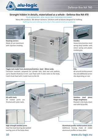 www.alu-logic.eu10
Defense Box NA 740
Stacking corners
Made of cast aluminium
with injection molding.
Ribs
All around reinforcement
ribs and additional corner
ribs depending on size.
Handles
Heavy duty stainless steel
spring drop handles with
return spring and plastic
molded grip.
Toggle lock made from aluminium/stainless steel - 40mm wide.
Corrosion resistant, prepared for cylinder lock, lead seal and padlock,
up to shackle thickness 6 mm. Lock ﬁxed with 4 solid rivets to the body.
Catch-hook ﬁxed with 3 solid rivets to the lid.
Strenght hidden in details, materialized as a whole - Defense Box NA 470
YOUR ADVANTAGE: REAL VALUE THAT PERFORMS ENDURABLY
Many oﬀer products. We deliver solutions. Solutions with all details designed for fulﬁlling.
Nothing less and nothing more, that’s the substance of our products
All solid rivets
All riveted joints are
ﬁnished with solid rivets.
High-strength welded joints
Gap-free load-bearing dot welded
overlap joint of the body sheet.
Aluminium proﬁle reinforcement struts
Additional bracing made of stable
aluminium proﬁles on base plate.
Stainless steel piano
hinges lengthwise
Riveted in the body sheet
and solid lid proﬁle.
 