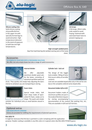 www.alu-logic.eu3
Oﬀshore Box AL 640
High-strength welded joints
Gap-free load-bearing dot welded overlap joint of the body
sheet.
RAL 6031 F9
It might be necessary that the box is painted in a color complying with the application
purpose. Powder coating is available in any RAL color or in special colors like RAL 6031 F9 NATO green.
Optional extras
FOR YOUR SPECIFIC DEMAND
Extras are provided for fulﬁlling the requirements of planned operations.
Internal divider
We oﬀer adjustable
aluminium divider panel sets
for the boxes, consisting of
aluminiumpartitionwallsand
struts. They quickly and simply help adjusting the box’s
interior to whatever you are transporting or storing.
Foam inlets
Special inside inlets. Soft
foam inlays made of open-
celled PU foam, ready cut to
shape. The quick and simple
solution for individual units or small batches stored in
the box.
Cylinder lock - lock set
The design of the toggle
locks enables ﬁtting of locks
that assure safety of sensible
contents.
Lock sets are available keyed alike only in the set for one
box or the complete ordered series keyed alike.
Document holder A/4 or A/5
Document holders made of
aluminium proﬁles are put in
theinsideofthelidonrequest
for storing accompanying
documentation of the content like packing lists, etc.
They are available in A/4 and A/5 formats.
Accessories
TO COMPLETE YOUR BOX INTO A PACKAGING SOLUTION
We oﬀer not only empty boxes but also a range of useful accessories.
Lid straps
2 lid straps, 20mm wide,
ends sealed to avoid
fraying. Fastened with
oversized-head rivets to
prevent ripping out.
Silicone sealing strip
Solid silicone sealing
strip proﬁle 8x7mm
in the upper rim with
specially formed legs to
avoid extraction. High
temperature tolerance
in the event of exposure
to both low and high
temperatures.
 