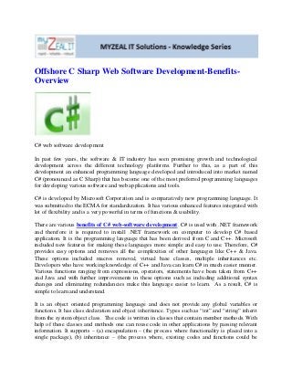 Offshore C Sharp Web Software Development-Benefits-
Overview
C# web software development
In past few years, the software & IT industry has seen promising growth and technological
development across the different technology platforms. Further to this, as a part of this
development an enhanced programming language developed and introduced into market named
C# (pronounced as C Sharp) that has become one of the most preferred programming languages
for developing various software and web applications and tools.
C# is developed by Microsoft Corporation and is comparatively new programming language. It
was submitted to the ECMA for standardization. It has various enhanced features integrated with
lot of flexibility and is a very powerful in terms of functions & usability.
There are various benefits of C# web-software development. C# is used with .NET framework
and therefore it is required to install .NET framework on computer to develop C# based
application. It is the programming language that has been derived from C and C++. Microsoft
included new features for making these languages more simple and easy to use. Therefore, C#
provides easy options and removes all the complexities of other languages like C++ & Java.
These options included macros removal, virtual base classes, multiple inheritances etc.
Developers who have working knowledge of C++ and Java can learn C# in much easier manner.
Various functions ranging from expressions, operators, statements have been taken from C++
and Java and with further improvements in these options such as including additional syntax
changes and eliminating redundancies make this language easier to learn. As a result, C# is
simple to learn and understand.
It is an object oriented programming language and does not provide any global variables or
functions. It has class declaration and object inheritance. Types such as “int” and “string” inherit
from the system object class. The code is written in classes that contain member methods. With
help of these classes and methods one can reuse code in other applications by passing relevant
information. It supports – (a) encapsulation – (the process where functionality is placed into a
single package), (b) inheritance – (the process where, existing codes and functions could be
 