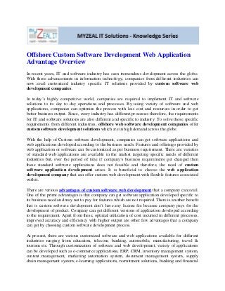 Offshore Custom Software Development Web Application
Advantage Overview
In recent years, IT and software industry has seen tremendous development across the globe.
With these advancements in information technology, companies from different industries can
now avail customized industry specific IT solutions provided by custom software web
development companies.

In today’s highly competitive world, companies are required to implement IT and software
solutions to its day to day operations and processes. By using variety of software and web
applications, companies can optimize the process with less cost and resources in order to get
better business output. Since, every industry has different processes therefore, the requirements
for IT and software solutions are also different and specific to industry. To solve these specific
requirements from different industries, offshore web software development companies offer
custom software development solutions which are in high demand across the globe.

With the help of Custom software development, companies can get software applications and
web applications developed according to the business needs. Features and offerings provided by
web application or software can be customized as per business requirement. There are varieties
of standard web applications are available in the market targeting specific needs of different
industries but, over the period of time if company’s business requirements get changed then
these standard software applications does not feasible and therefore, the need of custom
software application development arises. It is beneficial to choose the web application
development company that can offer custom web development with flexible features associated
with it.

There are various advantages of custom software web development that a company can avail.
One of the prime advantages is that company can get software application developed specific to
its business need and may not to pay for features which are not required. There is another benefit
that is custom software development don’t have any license fee because company pays for the
development of product. Company can get different versions of application developed according
to the requirement. Apart from these, optimal utilization of cost incurred in different processes,
improved accuracy and efficiency with higher output are other few advantages that a company
can get by choosing custom software development process.

At present, there are various customized software and web applications available for different
industries ranging from education, telecom, banking, automobile, manufacturing, travel &
tourism etc. Through customization of software and web development, variety of applications
can be developed such as e-commerce applications, ERP, CRM, inventory management system,
content management, marketing automation system, document management system, supply
chain management system, e-learning applications, recruitment solutions, banking and financial
 
