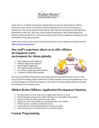 Hidden Brains is an offshore development, Web development Company with world class offshore
development team in India, we specialize in offshore development of Ecommerce Shopping Cart
Development, Client Server Application Development, XML application development, Web Application
Development in PHP, ASP, .Net & Java, Custom Software Development, Web Enabled Applications,
offshore website development E-commerce programming, Microsoft .net application development India
and ASP.Net / PHP programming India .

Hidden Brains helps increase productivity through the design of custom applications development and
offshore software development.


Our staff’s experience allows us to offer offshore
development center
environment for clients globally.
        Web Application Development
        Offshore Project Development
        Web Enabled Application
        .Net Application Development
        E-commerce Application Development
        Customize Software Development

Our Outsourcing Offshore Development India & Web application development team works in a wide
array of industries bringing unique combination of technical expertise, functional knowledge base, result
oriented management and extensive experience. Our solutions are always highly scalable and designed
to handle big volume of database load.


Hidden Brains Offshore Application Development Solutions
        Provide custom services to give you a upper hand and ease of work.
        Provide business processes for which softwares are unavailable in the market.
        Keep your business and requirements up-to-date.
        Reduce cost since new features are developed only when needed.
        NO license fees, resulting in reduction in cost.
        Create efficiency by developing features as per your needs.
        Time saving as you will only work on your opted modules.

Custom Programming
 