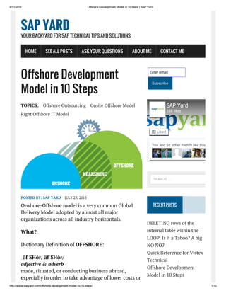 8/11/2015 Offshore Development Model in 10 Steps | SAP Yard
http://www.sapyard.com/offshore­development­model­in­10­steps/ 1/10
Offshore Development
Model in 10 Steps
TOPICS: Offshore Outsourcing Onsite Offshore Model
Right Offshore IT Model
POSTED BY: SAP YARD JULY 25, 2015
Onshore-Offshore model is a very common Global
Delivery Model adopted by almost all major
organizations across all industry horizontals.
What?
Dictionary Definition of OFFSHORE:
ˌôfˈSHôr,ˌäfˈSHôr/
adjective & adverb
made, situated, or conducting business abroad,
especially in order to take advantage of lower costs or
Enter email
Subscribe
RECENT POSTS
DELETING rows of the
internal table within the
LOOP. Is it a Taboo? A big
NO NO?
Quick Reference for Vistex
Technical
Offshore Development
Model in 10 Steps
SAP YARD
YOUR BACKYARD FOR SAP TECHNICAL TIPS AND SOLUTIONS
HOME SEE ALL POSTS ASK YOUR QUESTIONS ABOUT ME CONTACT ME
You and 92 other friends like this
SAP Yard
168 likes
Liked
SEARCH …
 