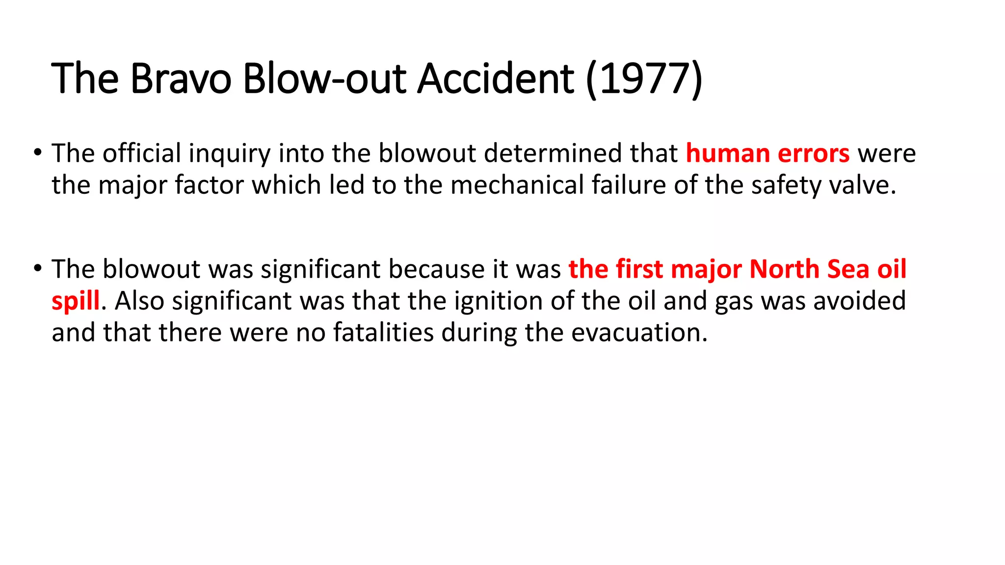 • The official inquiry into the blowout determined that human errors were
the major factor which led to the mechanical failure of the safety valve.
• The blowout was significant because it was the first major North Sea oil
spill. Also significant was that the ignition of the oil and gas was avoided
and that there were no fatalities during the evacuation.
The Bravo Blow-out Accident (1977)
 
