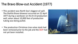 The Bravo Blow-out Accident (1977)
• This accident was North Sea's biggest oil spill.
The Ekofisk Bravo blowout occurred on 22 April
1977 during a workover on the B-14 production
well, when about 10,000 feet of production
tubing was being pulled.
• The production Christmas tree valve stack had
been removed prior to the job and the BOP had
not yet been installed.
 