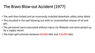 • The well then kicked and an incorrectly installed downhole safety valve failed.
• This resulted in the well blowing out with an uncontrolled release of oil and
gas.
• The personnel were evacuated without injury via lifeboats and were picked up
by a supply vessel.
• The total spill estimate between 80,000 bbls and 126,000 bbls.
The Bravo Blow-out Accident (1977)
 