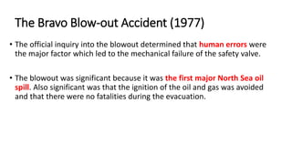• The official inquiry into the blowout determined that human errors were
the major factor which led to the mechanical failure of the safety valve.
• The blowout was significant because it was the first major North Sea oil
spill. Also significant was that the ignition of the oil and gas was avoided
and that there were no fatalities during the evacuation.
The Bravo Blow-out Accident (1977)
 