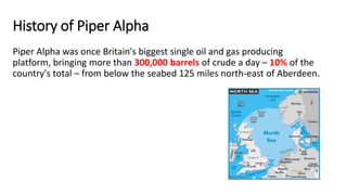 History of Piper Alpha
Piper Alpha was once Britain's biggest single oil and gas producing
platform, bringing more than 300,000 barrels of crude a day – 10% of the
country's total – from below the seabed 125 miles north-east of Aberdeen.
 