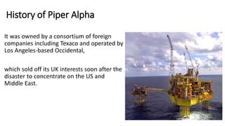 History of Piper Alpha
It was owned by a consortium of foreign
companies including Texaco and operated by
Los Angeles-based Occidental,
which sold off its UK interests soon after the
disaster to concentrate on the US and
Middle East.
 