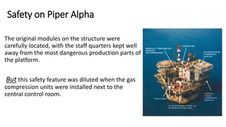 Safety on Piper Alpha
The original modules on the structure were
carefully located, with the staff quarters kept well
away from the most dangerous production parts of
the platform.
But this safety feature was diluted when the gas
compression units were installed next to the
central control room.
 