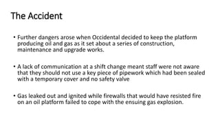The Accident
• Further dangers arose when Occidental decided to keep the platform
producing oil and gas as it set about a series of construction,
maintenance and upgrade works.
• A lack of communication at a shift change meant staff were not aware
that they should not use a key piece of pipework which had been sealed
with a temporary cover and no safety valve
• Gas leaked out and ignited while firewalls that would have resisted fire
on an oil platform failed to cope with the ensuing gas explosion.
 