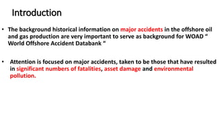 Introduction
• The background historical information on major accidents in the offshore oil
and gas production are very important to serve as background for WOAD “
World Offshore Accident Databank “
• Attention is focused on major accidents, taken to be those that have resulted
in significant numbers of fatalities, asset damage and environmental
pollution.
 