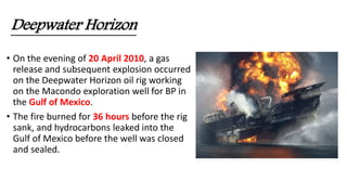 Deepwater Horizon
• On the evening of 20 April 2010, a gas
release and subsequent explosion occurred
on the Deepwater Horizon oil rig working
on the Macondo exploration well for BP in
the Gulf of Mexico.
• The fire burned for 36 hours before the rig
sank, and hydrocarbons leaked into the
Gulf of Mexico before the well was closed
and sealed.
 