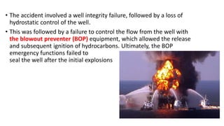 • The accident involved a well integrity failure, followed by a loss of
hydrostatic control of the well.
• This was followed by a failure to control the flow from the well with
the blowout preventer (BOP) equipment, which allowed the release
and subsequent ignition of hydrocarbons. Ultimately, the BOP
emergency functions failed to
seal the well after the initial explosions
 