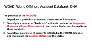 WOAD: World Offshore Accident Databank, DNV
The purposes of the WOAD is :
1. To perform a preliminary survey on the sources of information .
2. To analysis a number of “landmark” accidents , such as the Deepwater
Horizon and Piper Alpha accident , and review the lessons learned from
these accidents.
3. To perform an analysis of accidents collected in the WOAD database
and investigate the accident statistics of the sector.
 