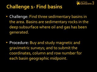 Challenge:  Find three sedimentary basins in the area. Basins are sedimentary rocks in the deep subsurface where oil and gas has been generated. Procedure:  Buy and study magnetic and gravimetric surveys; and to submit the coordinates, column and row number for each basin geographic midpoint . Challenge 1- Find basins 