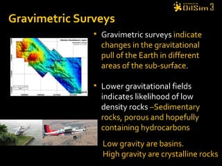 Gravimetric Surveys Gravimetric surveys  indicate changes in the gravitational pull of the Earth in different areas of the sub-surface.  Lower gravitational fields  indicates likelihood of low density rocks  –Sedimentary rocks, porous and hopefully containing hydrocarbons Low gravity are basins.  High gravity are crystalline rocks 