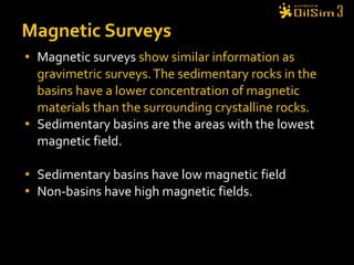 Magnetic surveys  show similar information as gravimetric surveys. The sedimentary rocks in the basins have a lower concentration of magnetic materials than the surrounding crystalline rocks. Sedimentary basins are the areas with the lowest magnetic field. Sedimentary basins have low magnetic field Non-basins have high magnetic fields.  Magnetic Surveys 