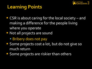CSR is about caring for the local society – and making a difference for the people living where you operate Not all projects are sound Bribery does not pay Some projects cost a lot, but do not give so much return Some projects are riskier than others Learning Points 