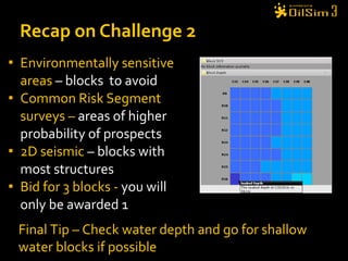 Environmentally sensitive areas  – blocks  to avoid  Common Risk Segment surveys –  areas of higher probability of prospects  2D seismic  – blocks with most structures  Bid for 3 blocks -  you will only be awarded 1  Recap on Challenge 2 Final Tip – Check water depth and go for shallow water blocks if possible 
