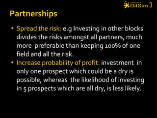 Spread the risk:  e.g Investing in other blocks divides the risks amongst all partners, much more  preferable than keeping 100% of one field and all the risk. Increase probability of profit:  investment  in only one prospect which could be a dry is possible, whereas  the likelihood of investing in 5 prospects which are all dry, is less likely. Partnerships 