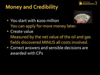 You start with $200 million You can apply for more money later. Create value Measured by the net value of the oil and gas fields discovered MINUS all costs involved. Correct answers and sensible decisions are awarded with CPs  Money and Credibility 