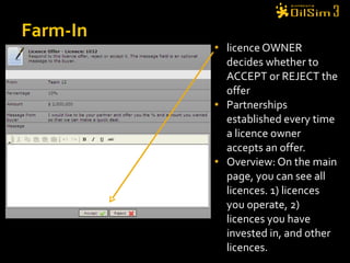 licence OWNER decides whether to ACCEPT or REJECT the offer Partnerships established every time a licence owner accepts an offer. Overview: On the main page, you can see all licences. 1) licences you operate, 2) licences you have invested in, and other licences. Farm-In 